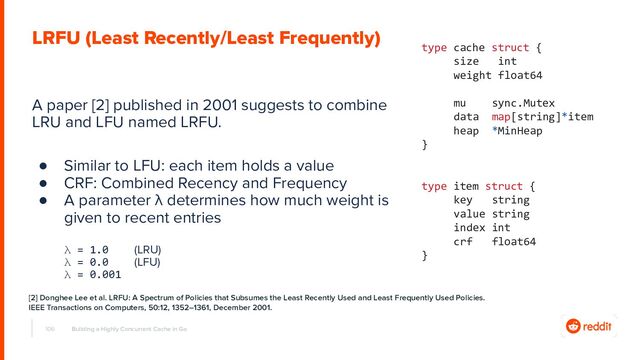 A paper [2] published in 2001 suggests to combine
LRU and LFU named LRFU.
● Similar to LFU: each item holds a value
● CRF: Combined Recency and Frequency
● A parameter λ determines how much weight is
given to recent entries
λ = 1.0 (LRU)
λ = 0.0 (LFU)
λ = 0.001
106 Building a Highly Concurrent Cache in Go
LRFU (Least Recently/Least Frequently)
type cache struct {
size int
weight float64
mu sync.Mutex
data map[string]*item
heap *MinHeap
}
type item struct {
key string
value string
index int
crf float64
}
[2] Donghee Lee et al. LRFU: A Spectrum of Policies that Subsumes the Least Recently Used and Least Frequently Used Policies.
IEEE Transactions on Computers, 50:12, 1352–1361, December 2001.
