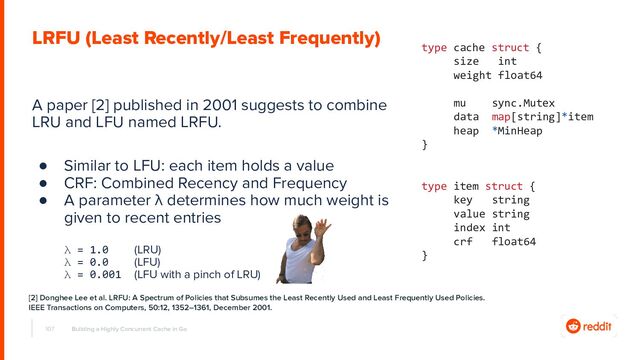 A paper [2] published in 2001 suggests to combine
LRU and LFU named LRFU.
● Similar to LFU: each item holds a value
● CRF: Combined Recency and Frequency
● A parameter λ determines how much weight is
given to recent entries
λ = 1.0 (LRU)
λ = 0.0 (LFU)
λ = 0.001 (LFU with a pinch of LRU)
107 Building a Highly Concurrent Cache in Go
LRFU (Least Recently/Least Frequently)
type cache struct {
size int
weight float64
mu sync.Mutex
data map[string]*item
heap *MinHeap
}
type item struct {
key string
value string
index int
crf float64
}
[2] Donghee Lee et al. LRFU: A Spectrum of Policies that Subsumes the Least Recently Used and Least Frequently Used Policies.
IEEE Transactions on Computers, 50:12, 1352–1361, December 2001.
