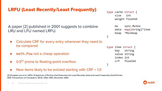 A paper [2] published in 2001 suggests to combine
LRU and LFU named LRFU.
● Calculate CRF for every entry whenever they need to
be compared
● math.Pow not a cheap operation
● 0.5λx prone to ﬂoating-point overﬂow
● New items likely to be evicted starting with CRF = 1.0
108 Building a Highly Concurrent Cache in Go
LRFU (Least Recently/Least Frequently)
type cache struct {
size int
weight float64
mu sync.Mutex
data map[string]*item
heap *MinHeap
}
type item struct {
key string
value string
index int
crf float64
}
[2] Donghee Lee et al. LRFU: A Spectrum of Policies that Subsumes the Least Recently Used and Least Frequently Used Policies.
IEEE Transactions on Computers, 50:12, 1352–1361, December 2001.
