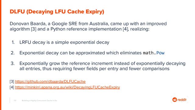 110 Building a Highly Concurrent Cache in Go
DLFU (Decaying LFU Cache Expiry)
Donovan Baarda, a Google SRE from Australia, came up with an improved
algorithm [3] and a Python reference implementation [4], realizing:
1. LRFU decay is a simple exponential decay
2. Exponential decay can be approximated which eliminates math.Pow
3. Exponentially grow the reference increment instead of exponentially decaying
all entries, thus requiring fewer ﬁelds per entry and fewer comparisons
[3] https://github.com/dbaarda/DLFUCache
[4] https://minkirri.apana.org.au/wiki/DecayingLFUCacheExpiry
