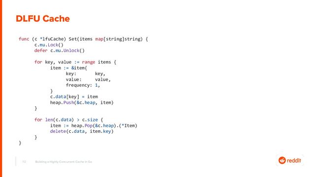 112 Building a Highly Concurrent Cache in Go
func (c *lfuCache) Set(items map[string]string) {
c.mu.Lock()
defer c.mu.Unlock()
for key, value := range items {
item := &item{
key: key,
value: value,
frequency: 1,
}
c.data[key] = item
heap.Push(&c.heap, item)
}
for len(c.data) > c.size {
item := heap.Pop(&c.heap).(*Item)
delete(c.data, item.key)
}
}
DLFU Cache
