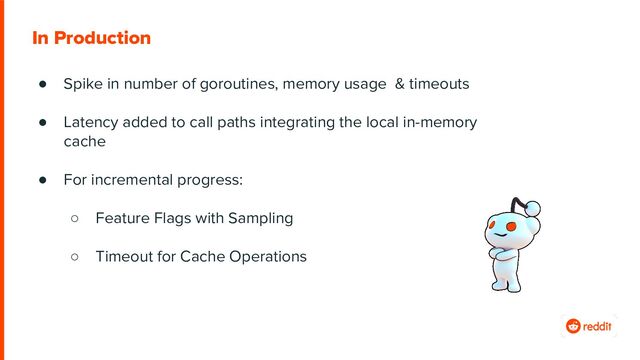 ● Spike in number of goroutines, memory usage & timeouts
● Latency added to call paths integrating the local in-memory
cache
● For incremental progress:
○ Feature Flags with Sampling
○ Timeout for Cache Operations
In Production
