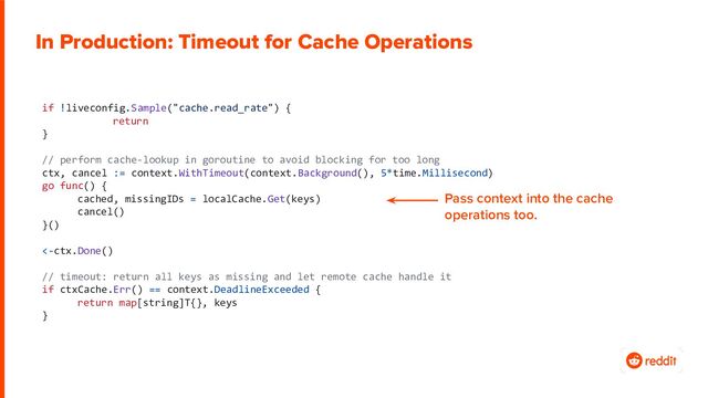 if !liveconfig.Sample("cache.read_rate") {
return
}
// perform cache-lookup in goroutine to avoid blocking for too long
ctx, cancel := context.WithTimeout(context.Background(), 5*time.Millisecond)
go func() {
cached, missingIDs = localCache.Get(keys)
cancel()
}()
<-ctx.Done()
// timeout: return all keys as missing and let remote cache handle it
if ctxCache.Err() == context.DeadlineExceeded {
return map[string]T{}, keys
}
In Production: Timeout for Cache Operations
Pass context into the cache
operations too.
