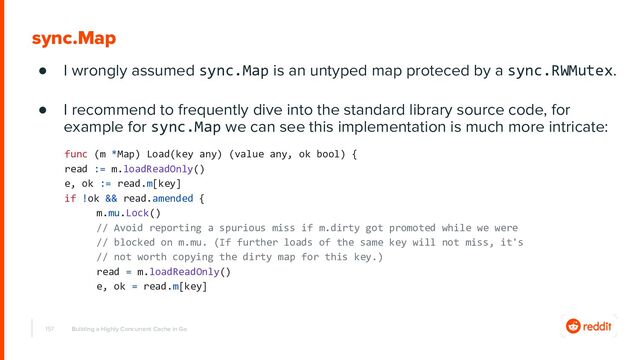 157
sync.Map
● I wrongly assumed sync.Map is an untyped map proteced by a sync.RWMutex.
● I recommend to frequently dive into the standard library source code, for
example for sync.Map we can see this implementation is much more intricate:
Building a Highly Concurrent Cache in Go
func (m *Map) Load(key any) (value any, ok bool) {
read := m.loadReadOnly()
e, ok := read.m[key]
if !ok && read.amended {
m.mu.Lock()
// Avoid reporting a spurious miss if m.dirty got promoted while we were
// blocked on m.mu. (If further loads of the same key will not miss, it's
// not worth copying the dirty map for this key.)
read = m.loadReadOnly()
e, ok = read.m[key]

