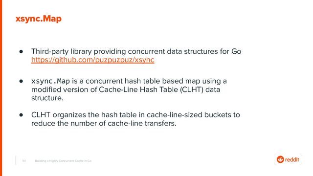 161
xsync.Map
● Third-party library providing concurrent data structures for Go
https://github.com/puzpuzpuz/xsync
● xsync.Map is a concurrent hash table based map using a
modiﬁed version of Cache-Line Hash Table (CLHT) data
structure.
● CLHT organizes the hash table in cache-line-sized buckets to
reduce the number of cache-line transfers.
Building a Highly Concurrent Cache in Go
