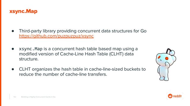 162
xsync.Map
● Third-party library providing concurrent data structures for Go
https://github.com/puzpuzpuz/xsync
● xsync.Map is a concurrent hash table based map using a
modiﬁed version of Cache-Line Hash Table (CLHT) data
structure.
● CLHT organizes the hash table in cache-line-sized buckets to
reduce the number of cache-line transfers.
Building a Highly Concurrent Cache in Go
