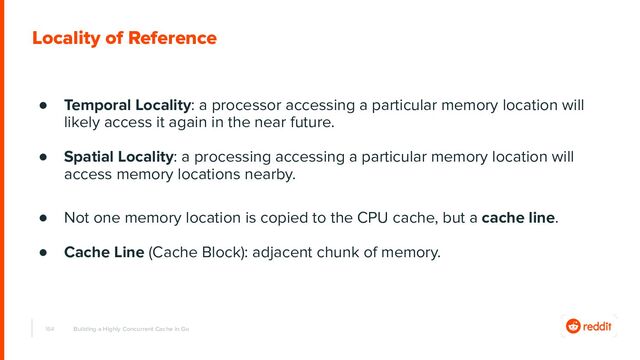 164
Locality of Reference
Building a Highly Concurrent Cache in Go
● Temporal Locality: a processor accessing a particular memory location will
likely access it again in the near future.
● Spatial Locality: a processing accessing a particular memory location will
access memory locations nearby.
● Not one memory location is copied to the CPU cache, but a cache line.
● Cache Line (Cache Block): adjacent chunk of memory.
