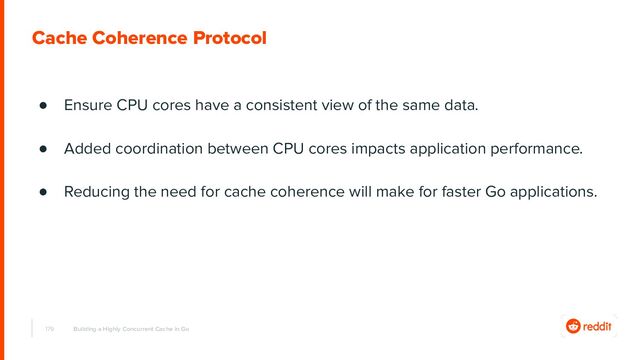 179
Cache Coherence Protocol
Building a Highly Concurrent Cache in Go
● Ensure CPU cores have a consistent view of the same data.
● Added coordination between CPU cores impacts application performance.
● Reducing the need for cache coherence will make for faster Go applications.
