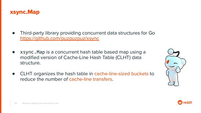 180
xsync.Map
● Third-party library providing concurrent data structures for Go
https://github.com/puzpuzpuz/xsync
● xsync.Map is a concurrent hash table based map using a
modiﬁed version of Cache-Line Hash Table (CLHT) data
structure.
● CLHT organizes the hash table in cache-line-sized buckets to
reduce the number of cache-line transfers.
Building a Highly Concurrent Cache in Go
