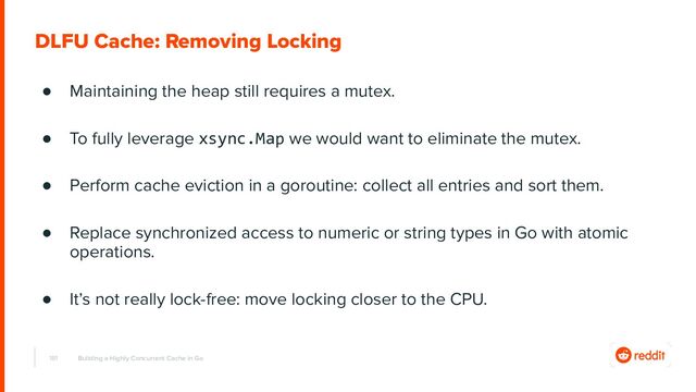 181
DLFU Cache: Removing Locking
● Maintaining the heap still requires a mutex.
● To fully leverage xsync.Map we would want to eliminate the mutex.
● Perform cache eviction in a goroutine: collect all entries and sort them.
● Replace synchronized access to numeric or string types in Go with atomic
operations.
● It’s not really lock-free: move locking closer to the CPU.
Building a Highly Concurrent Cache in Go
