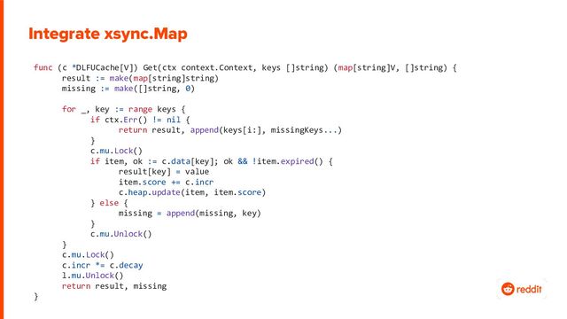 func (c *DLFUCache[V]) Get(ctx context.Context, keys []string) (map[string]V, []string) {
result := make(map[string]string)
missing := make([]string, 0)
for _, key := range keys {
if ctx.Err() != nil {
return result, append(keys[i:], missingKeys...)
}
c.mu.Lock()
if item, ok := c.data[key]; ok && !item.expired() {
result[key] = value
item.score += c.incr
c.heap.update(item, item.score)
} else {
missing = append(missing, key)
}
c.mu.Unlock()
}
c.mu.Lock()
c.incr *= c.decay
l.mu.Unlock()
return result, missing
}
Integrate xsync.Map
