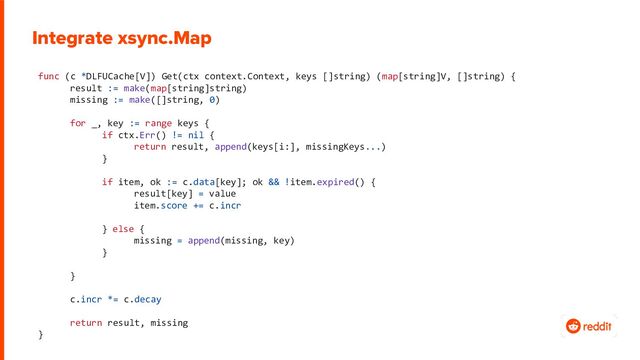 func (c *DLFUCache[V]) Get(ctx context.Context, keys []string) (map[string]V, []string) {
result := make(map[string]string)
missing := make([]string, 0)
for _, key := range keys {
if ctx.Err() != nil {
return result, append(keys[i:], missingKeys...)
}
if item, ok := c.data[key]; ok && !item.expired() {
result[key] = value
item.score += c.incr
} else {
missing = append(missing, key)
}
}
c.incr *= c.decay
return result, missing
}
Integrate xsync.Map
