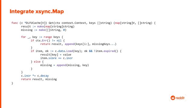 func (c *DLFUCache[V]) Get(ctx context.Context, keys []string) (map[string]V, []string) {
result := make(map[string]string)
missing := make([]string, 0)
for _, key := range keys {
if ctx.Err() != nil {
return result, append(keys[i:], missingKeys...)
}
if item, ok := c.data.Load(key); ok && !item.expired() {
result[key] = value
item.score += c.incr
} else {
missing = append(missing, key)
}
}
c.incr *= c.decay
return result, missing
}
Integrate xsync.Map
