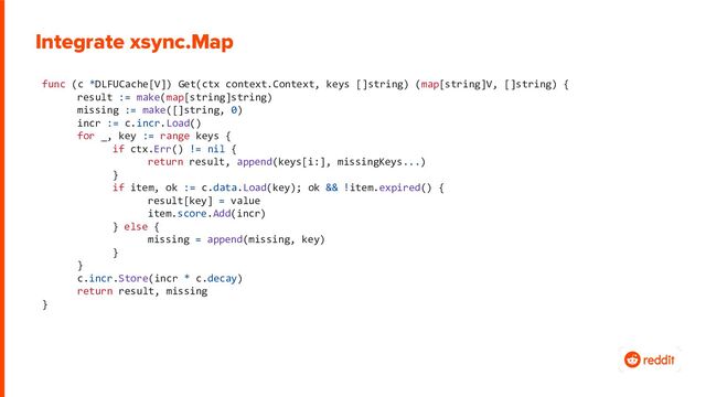 func (c *DLFUCache[V]) Get(ctx context.Context, keys []string) (map[string]V, []string) {
result := make(map[string]string)
missing := make([]string, 0)
incr := c.incr.Load()
for _, key := range keys {
if ctx.Err() != nil {
return result, append(keys[i:], missingKeys...)
}
if item, ok := c.data.Load(key); ok && !item.expired() {
result[key] = value
item.score.Add(incr)
} else {
missing = append(missing, key)
}
}
c.incr.Store(incr * c.decay)
return result, missing
}
Integrate xsync.Map
