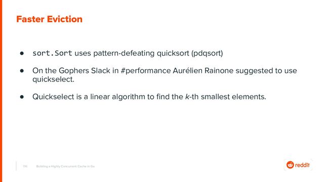 196
Faster Eviction
Building a Highly Concurrent Cache in Go
● sort.Sort uses pattern-defeating quicksort (pdqsort)
● On the Gophers Slack in #performance Aurélien Rainone suggested to use
quickselect.
● Quickselect is a linear algorithm to ﬁnd the k-th smallest elements.
