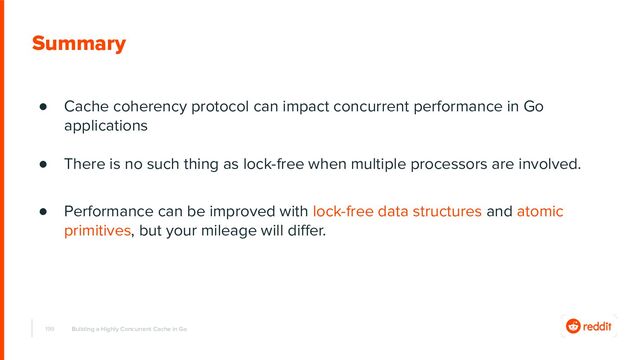 199
Summary
● Cache coherency protocol can impact concurrent performance in Go
applications
● There is no such thing as lock-free when multiple processors are involved.
● Performance can be improved with lock-free data structures and atomic
primitives, but your mileage will diﬀer.
Building a Highly Concurrent Cache in Go
