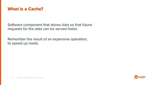 25
What is a Cache?
Software component that stores data so that future
requests for the data can be served faster.
Remember the result of an expensive operation,
to speed up reads.
Building a Highly Concurrent Cache in Go
