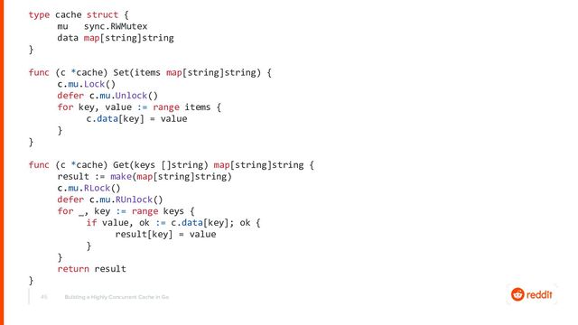 45
type cache struct {
mu sync.RWMutex
data map[string]string
}
func (c *cache) Set(items map[string]string) {
c.mu.Lock()
defer c.mu.Unlock()
for key, value := range items {
c.data[key] = value
}
}
func (c *cache) Get(keys []string) map[string]string {
result := make(map[string]string)
c.mu.RLock()
defer c.mu.RUnlock()
for _, key := range keys {
if value, ok := c.data[key]; ok {
result[key] = value
}
}
return result
}
Building a Highly Concurrent Cache in Go
