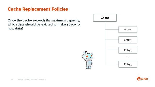 48
Once the cache exceeds its maximum capacity,
which data should be evicted to make space for
new data?
Building a Highly Concurrent Cache in Go
Cache Replacement Policies
Cache
Entry
1
Entry
2
Entry
3
⋮
Entry
n
