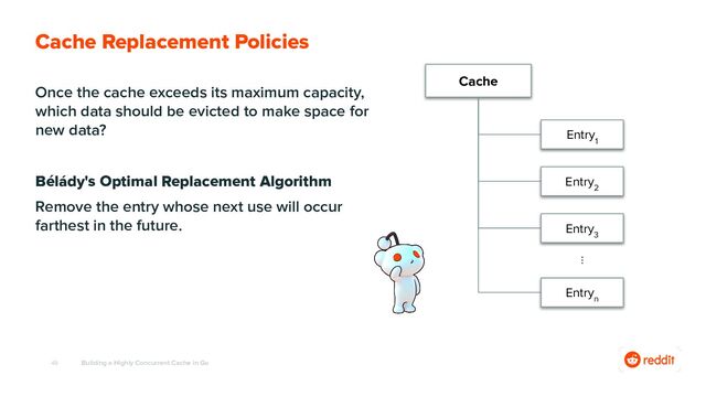 49
Once the cache exceeds its maximum capacity,
which data should be evicted to make space for
new data?
Bélády's Optimal Replacement Algorithm
Remove the entry whose next use will occur
farthest in the future.
Building a Highly Concurrent Cache in Go
Cache Replacement Policies
Cache
Entry
1
Entry
2
Entry
3
⋮
Entry
n
