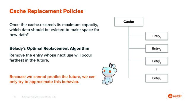 50
Once the cache exceeds its maximum capacity,
which data should be evicted to make space for
new data?
Bélády's Optimal Replacement Algorithm
Remove the entry whose next use will occur
farthest in the future.
Building a Highly Concurrent Cache in Go
Cache Replacement Policies
Because we cannot predict the future, we can
only try to approximate this behavior.
Cache
Entry
1
Entry
2
Entry
3
⋮
Entry
n
