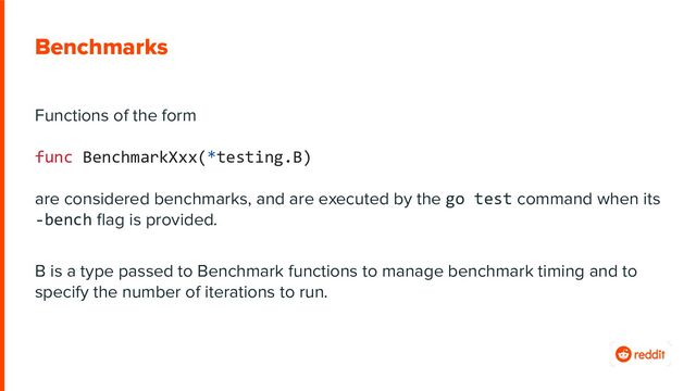 Benchmarks
Functions of the form
func BenchmarkXxx(*testing.B)
are considered benchmarks, and are executed by the go test command when its
-bench ﬂag is provided.
B is a type passed to Benchmark functions to manage benchmark timing and to
specify the number of iterations to run.
