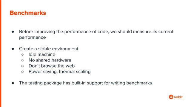 Benchmarks
● Before improving the performance of code, we should measure its current
performance
● Create a stable environment
○ Idle machine
○ No shared hardware
○ Don’t browse the web
○ Power saving, thermal scaling
● The testing package has built-in support for writing benchmarks
