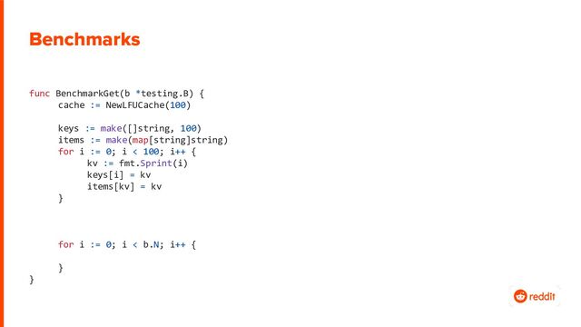 Benchmarks
func BenchmarkGet(b *testing.B) {
cache := NewLFUCache(100)
keys := make([]string, 100)
items := make(map[string]string)
for i := 0; i < 100; i++ {
kv := fmt.Sprint(i)
keys[i] = kv
items[kv] = kv
}
for i := 0; i < b.N; i++ {
}
}
