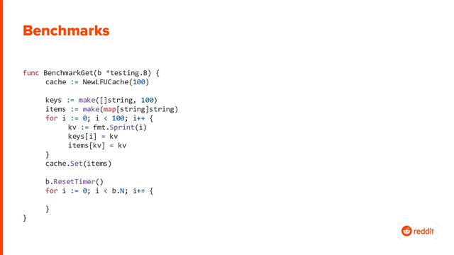 Benchmarks
func BenchmarkGet(b *testing.B) {
cache := NewLFUCache(100)
keys := make([]string, 100)
items := make(map[string]string)
for i := 0; i < 100; i++ {
kv := fmt.Sprint(i)
keys[i] = kv
items[kv] = kv
}
cache.Set(items)
b.ResetTimer()
for i := 0; i < b.N; i++ {
}
}
