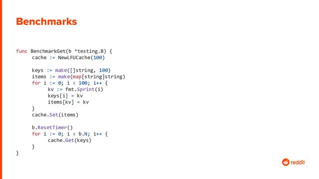 Benchmarks
func BenchmarkGet(b *testing.B) {
cache := NewLFUCache(100)
keys := make([]string, 100)
items := make(map[string]string)
for i := 0; i < 100; i++ {
kv := fmt.Sprint(i)
keys[i] = kv
items[kv] = kv
}
cache.Set(items)
b.ResetTimer()
for i := 0; i < b.N; i++ {
cache.Get(keys)
}
}
