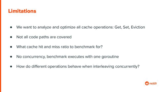 Limitations
● We want to analyze and optimize all cache operations: Get, Set, Eviction
● Not all code paths are covered
● What cache hit and miss ratio to benchmark for?
● No concurrency, benchmark executes with one goroutine
● How do diﬀerent operations behave when interleaving concurrently?
