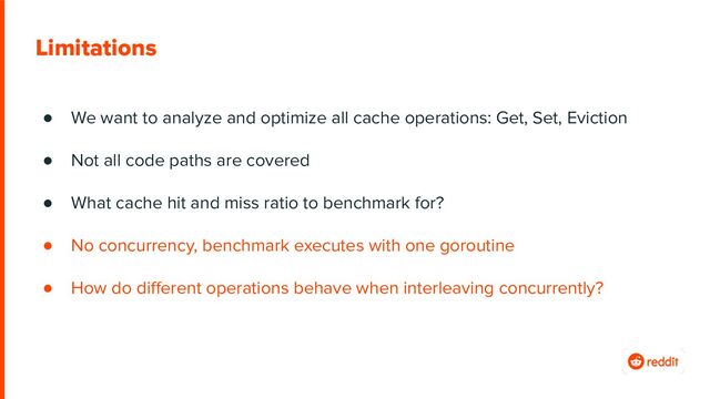Limitations
● We want to analyze and optimize all cache operations: Get, Set, Eviction
● Not all code paths are covered
● What cache hit and miss ratio to benchmark for?
● No concurrency, benchmark executes with one goroutine
● How do diﬀerent operations behave when interleaving concurrently?
