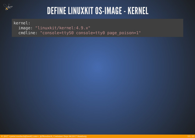 15 / 35
© 2017 , @PRossbach, Container Days 06/2017 Hamburg
kernel:
image: "linuxkit/kernel:4.9.x"
cmdline: "console=ttyS0 console=tty0 page_poison=1"
