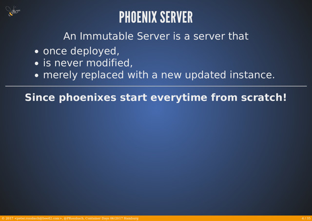 4 / 35
© 2017 , @PRossbach, Container Days 06/2017 Hamburg
An Immutable Server is a server that
once deployed,
is never modified,
merely replaced with a new updated instance.
Since phoenixes start everytime from scratch!
