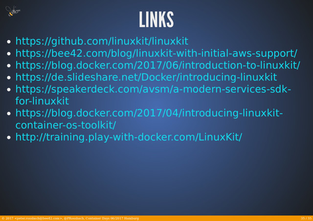 35 / 35
© 2017 , @PRossbach, Container Days 06/2017 Hamburg
https://github.com/linuxkit/linuxkit
https://bee42.com/blog/linuxkit-with-initial-aws-support/
https://blog.docker.com/2017/06/introduction-to-linuxkit/
https://de.slideshare.net/Docker/introducing-linuxkit
https://speakerdeck.com/avsm/a-modern-services-sdk-
for-linuxkit
https://blog.docker.com/2017/04/introducing-linuxkit-
container-os-toolkit/
http://training.play-with-docker.com/LinuxKit/

