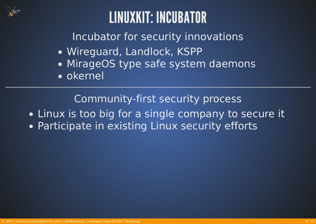 9 / 35
© 2017 , @PRossbach, Container Days 06/2017 Hamburg
Incubator for security innovations
Wireguard, Landlock, KSPP
MirageOS type safe system daemons
okernel
Community-first security process
Linux is too big for a single company to secure it
Participate in existing Linux security efforts
