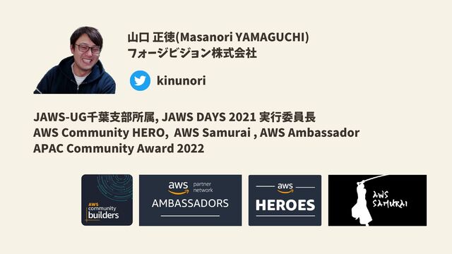 山口 正徳(Masanori YAMAGUCHI)
フォージビジョン株式会社
JAWS-UG千葉支部所属, JAWS DAYS 2021 実行委員長
AWS Community HERO, AWS Samurai , AWS Ambassador
APAC Community Award 2022
kinunori

