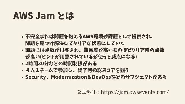 AWS Jam とは
不完全または問題を抱えるAWS環境が課題として提供され、
課題には点数が付与され、難易度が高いものほどクリア時の点数
が高い(ヒントが用意されているが使うと減点になる)
2時間30分などの時間制限がある
４人１チームで参加し、終了時の総スコアを競う
Security、Modernization＆DevOpsなどのサブジェクトがある
　 問題を見つけ解決してクリアな状態にしていく
公式サイト：https://jam.awsevents.com/
