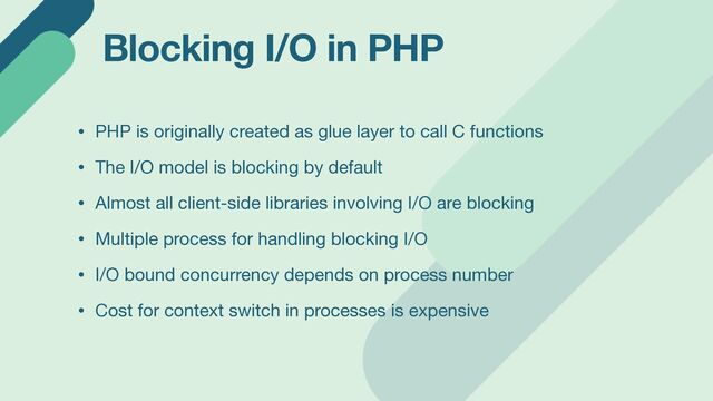 Blocking I/O in PHP
• PHP is originally created as glue layer to call C functions

• The I/O model is blocking by default

• Almost all client-side libraries involving I/O are blocking

• Multiple process for handling blocking I/O

• I/O bound concurrency depends on process number

• Cost for context switch in processes is expensive
