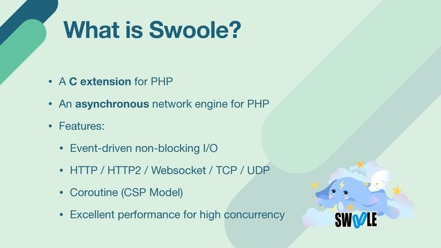 What is Swoole?
• A C extension for PHP

• An asynchronous network engine for PHP

• Features:

• Event-driven non-blocking I/O

• HTTP / HTTP2 / Websocket / TCP / UDP

• Coroutine (CSP Model)

• Excellent performance for high concurrency
