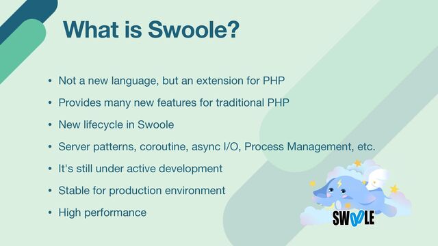 What is Swoole?
• Not a new language, but an extension for PHP

• Provides many new features for traditional PHP

• New lifecycle in Swoole

• Server patterns, coroutine, async I/O, Process Management, etc.

• It's still under active development

• Stable for production environment

• High performance
