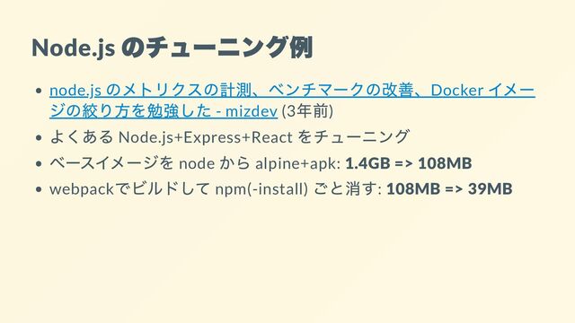 Node.js
のチューニング例
node.js
のメトリクスの計測、ベンチマークの改善、Docker
イメー
ジの絞り方を勉強した - mizdev (3
年前)
よくある Node.js+Express+React
をチューニング
ベースイメージを node
から alpine+apk: 1.4GB => 108MB
webpack
でビルドして npm(-install)
ごと消す: 108MB => 39MB
