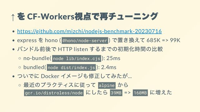 ↑
を
CF-Workers
視点で再チューニング
https://github.com/mizchi/nodejs-benchmark-20230716
express
を hono ( @hono/node-server )
で置き換えて 685K => 99K
バンドル前後で HTTP listen
するまでの初期化時間の比較
no-bundle( node lib/index.cjs ): 25ms
bundled( node dist/index.js ): 2.4ms
ついでに Docker
イメージも修正してみたが...
最近のプラクティスに従って
alpine
から
gcr.io/distroless/node
にしたら
39MB => 160MB
に増えた

