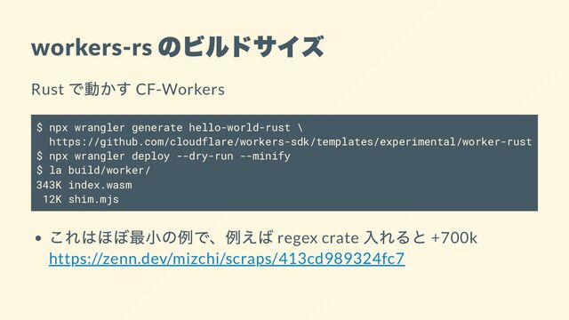 workers-rs
のビルドサイズ
Rust
で動かす CF-Workers
$ npx wrangler generate hello-world-rust \
https://github.com/cloudflare/workers-sdk/templates/experimental/worker-rust
$ npx wrangler deploy --dry-run --minify
$ la build/worker/
343K index.wasm
12K shim.mjs
これはほぼ最小の例で、例えば regex crate
入れると +700k
https://zenn.dev/mizchi/scraps/413cd989324fc7
