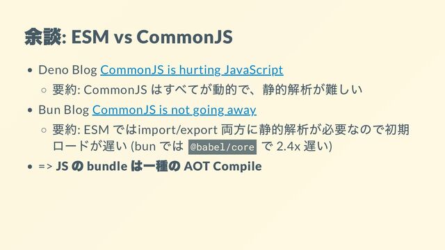 余談
: ESM vs CommonJS
Deno Blog CommonJS is hurting JavaScript
要約: CommonJS
はすべてが動的で、静的解析が難しい
Bun Blog CommonJS is not going away
要約: ESM
ではimport/export
両方に静的解析が必要なので初期
ロードが遅い (bun
では
@babel/core
で 2.4x
遅い)
=> JS
の
bundle
は一種の
AOT Compile

