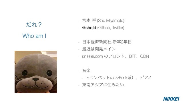 - ٶຊ ক (Sho Miyamoto)
- @shqld (Github, Twitter)
- ೔ຊܦࡁ৽ฉࣾ ৽ଔ2೥໨
- ࠷ۙ͸։ൃϝΠϯ
- r.nikkei.com ͷϑϩϯτɺBFFɺCDN
- Իָ
- τϥϯϖοτ(JazzFunkܥʣɺϐΞϊ
- ౦ೆΞδΞʹॅΈ͍ͨ
ͩΕʁ 
Who am I
