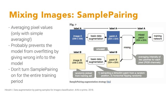 Mixing Images: SamplePairing
- Averaging pixel values
(only with simple
averaging!)
- Probably prevents the
model from overfitting by
giving wrong info to the
model
- Don’t turn SamplePairing
on for the entire training
period
Hiroshi I. Data augmentation by pairing samples for images classification. ArXiv e-prints. 2018.

