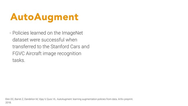 AutoAugment
- Policies learned on the ImageNet
dataset were successful when
transferred to the Stanford Cars and
FGVC Aircraft image recognition
tasks.
Ekin DC, Barret Z, Dandelion M, Vijay V, Quoc VL. AutoAugment: learning augmentation policies from data. ArXiv preprint.
2018.
