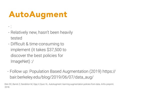 AutoAugment
- :
- Relatively new, hasn’t been heavily
tested
- Difficult & time-consuming to
implement (it takes $37,500 to
discover the best policies for
ImageNet) :/
- Follow up: Population Based Augmentation (2019) https://
bair.berkeley.edu/blog/2019/06/07/data_aug/
Ekin DC, Barret Z, Dandelion M, Vijay V, Quoc VL. AutoAugment: learning augmentation policies from data. ArXiv preprint.
2018.
