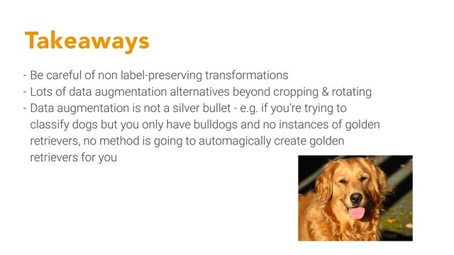 Takeaways
- Be careful of non label-preserving transformations
- Lots of data augmentation alternatives beyond cropping & rotating
- Data augmentation is not a silver bullet - e.g. if you’re trying to
classify dogs but you only have bulldogs and no instances of golden
retrievers, no method is going to automagically create golden
retrievers for you
